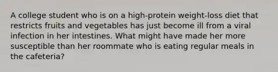 A college student who is on a high-protein weight-loss diet that restricts fruits and vegetables has just become ill from a viral infection in her intestines. What might have made her more susceptible than her roommate who is eating regular meals in the cafeteria?