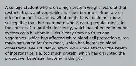 A college student who is on a high-protein weight-loss diet that restricts fruits and vegetables has just become ill from a viral infection in her intestines. What might have made her more susceptible than her roommate who is eating regular meals in the cafeteria? a. protein deficiency, which has affected immune system cells b. vitamin C deficiency from no fruits and vegetables, which has affected white blood cell protection c. too much saturated fat from meat, which has increased blood cholesterol levels d. dehydration, which has affected the health of intestinal cells e. too much protein, which has disrupted the protective, beneficial bacteria in the gut