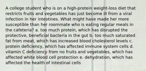 A college student who is on a high-protein weight-loss diet that restricts fruits and vegetables has just become ill from a viral infection in her intestines. What might have made her more susceptible than her roommate who is eating regular meals in the cafeteria? a. too much protein, which has disrupted the protective, beneficial bacteria in the gut b. too much saturated fat from meat, which has increased blood cholesterol levels c. protein deficiency, which has affected immune system cells d. vitamin C deficiency from no fruits and vegetables, which has affected white blood cell protection e. dehydration, which has affected the health of intestinal cells