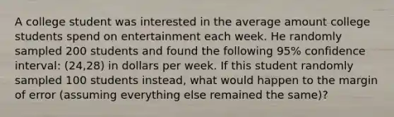 A college student was interested in the average amount college students spend on entertainment each week. He randomly sampled 200 students and found the following​ 95% confidence​ interval: (24,28) in dollars per week. If this student randomly sampled 100 students​ instead, what would happen to the margin of error​ (assuming everything else remained the​ same)?