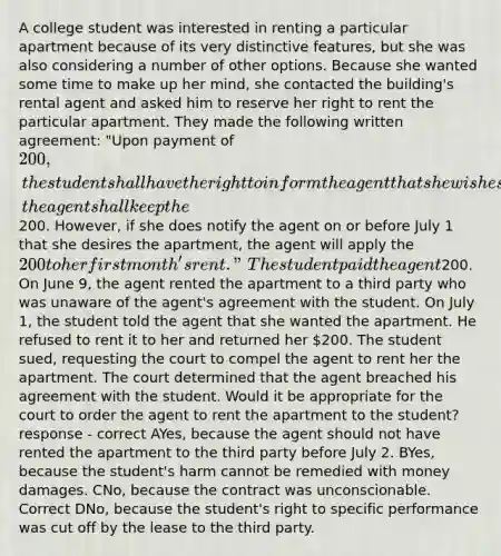 A college student was interested in renting a particular apartment because of its very distinctive features, but she was also considering a number of other options. Because she wanted some time to make up her mind, she contacted the building's rental agent and asked him to reserve her right to rent the particular apartment. They made the following written agreement: "Upon payment of 200, the student shall have the right to inform the agent that she wishes to rent the apartment any time on or before July 1. If she fails to notify the agent that she wants the apartment on or before July 1, the agent shall keep the200. However, if she does notify the agent on or before July 1 that she desires the apartment, the agent will apply the 200 to her first month's rent." The student paid the agent200. On June 9, the agent rented the apartment to a third party who was unaware of the agent's agreement with the student. On July 1, the student told the agent that she wanted the apartment. He refused to rent it to her and returned her 200. The student sued, requesting the court to compel the agent to rent her the apartment. The court determined that the agent breached his agreement with the student. Would it be appropriate for the court to order the agent to rent the apartment to the student? response - correct AYes, because the agent should not have rented the apartment to the third party before July 2. BYes, because the student's harm cannot be remedied with money damages. CNo, because the contract was unconscionable. Correct DNo, because the student's right to specific performance was cut off by the lease to the third party.