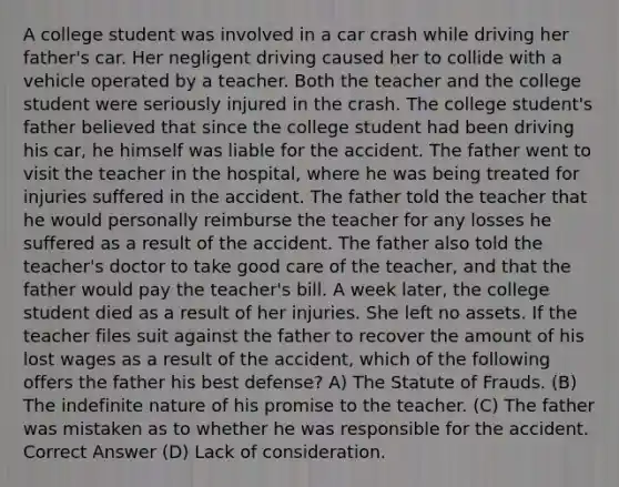 A college student was involved in a car crash while driving her father's car. Her negligent driving caused her to collide with a vehicle operated by a teacher. Both the teacher and the college student were seriously injured in the crash. The college student's father believed that since the college student had been driving his car, he himself was liable for the accident. The father went to visit the teacher in the hospital, where he was being treated for injuries suffered in the accident. The father told the teacher that he would personally reimburse the teacher for any losses he suffered as a result of the accident. The father also told the teacher's doctor to take good care of the teacher, and that the father would pay the teacher's bill. A week later, the college student died as a result of her injuries. She left no assets. If the teacher files suit against the father to recover the amount of his lost wages as a result of the accident, which of the following offers the father his best defense? A) The Statute of Frauds. (B) The indefinite nature of his promise to the teacher. (C) The father was mistaken as to whether he was responsible for the accident. Correct Answer (D) Lack of consideration.