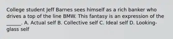 College student Jeff Barnes sees himself as a rich banker who drives a top of the line BMW. This fantasy is an expression of the ______. A. Actual self B. Collective self C. Ideal self D. Looking-glass self