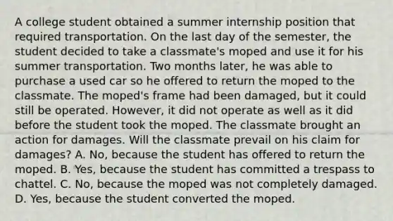 A college student obtained a summer internship position that required transportation. On the last day of the semester, the student decided to take a classmate's moped and use it for his summer transportation. Two months later, he was able to purchase a used car so he offered to return the moped to the classmate. The moped's frame had been damaged, but it could still be operated. However, it did not operate as well as it did before the student took the moped. The classmate brought an action for damages. Will the classmate prevail on his claim for damages? A. No, because the student has offered to return the moped. B. Yes, because the student has committed a trespass to chattel. C. No, because the moped was not completely damaged. D. Yes, because the student converted the moped.