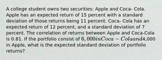 A college student owns two securities: Apple and Coca- Cola. Apple has an expected return of 15 percent with a standard deviation of those returns being 11 percent. Coca- Cola has an expected return of 12 percent, and a standard deviation of 7 percent. The correlation of returns between Apple and Coca-Cola is 0.81. If the portfolio consist of 6,000 in Coca-Cola and4,000 in Apple, what is the expected standard deviation of portfolio returns?