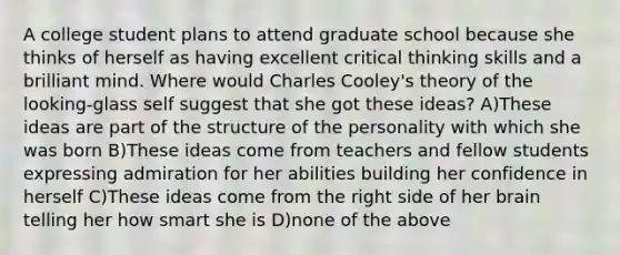 A college student plans to attend graduate school because she thinks of herself as having excellent critical thinking skills and a brilliant mind. Where would Charles Cooley's theory of the looking-glass self suggest that she got these ideas? A)These ideas are part of the structure of the personality with which she was born B)These ideas come from teachers and fellow students expressing admiration for her abilities building her confidence in herself C)These ideas come from the right side of her brain telling her how smart she is D)none of the above