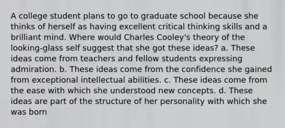 A college student plans to go to graduate school because she thinks of herself as having excellent critical thinking skills and a brilliant mind. Where would Charles Cooley's theory of the looking-glass self suggest that she got these ideas? a. These ideas come from teachers and fellow students expressing admiration. b. These ideas come from the confidence she gained from exceptional intellectual abilities. c. These ideas come from the ease with which she understood new concepts. d. These ideas are part of the structure of her personality with which she was born