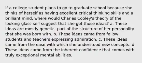 If a college student plans to go to graduate school because she thinks of herself as having excellent critical thinking skills and a brilliant mind, where would Charles Cooley's theory of the looking-glass self suggest that she got those ideas? a. These ideas are mostly genetic, part of the structure of her personality that she was born with. b. These ideas came from fellow students and teachers expressing admiration. c. These ideas came from the ease with which she understood new concepts. d. These ideas came from the inherent confidence that comes with truly exceptional mental abilities.