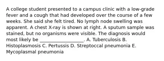 A college student presented to a campus clinic with a low-grade fever and a cough that had developed over the course of a few weeks. She said she felt tired. No lymph node swelling was apparent. A chest X-ray is shown at right. A sputum sample was stained, but no organisms were visible. The diagnosis would most likely be ___________________. A. Tuberculosis B. Histoplasmosis C. Pertussis D. Streptoccal pneumonia E. Mycoplasmal pneumonia