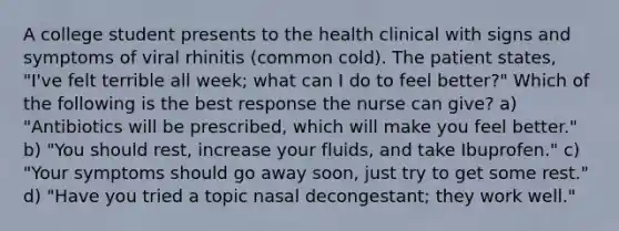 A college student presents to the health clinical with signs and symptoms of viral rhinitis (common cold). The patient states, "I've felt terrible all week; what can I do to feel better?" Which of the following is the best response the nurse can give? a) "Antibiotics will be prescribed, which will make you feel better." b) "You should rest, increase your fluids, and take Ibuprofen." c) "Your symptoms should go away soon, just try to get some rest." d) "Have you tried a topic nasal decongestant; they work well."