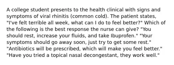 A college student presents to the health clinical with signs and symptoms of viral rhinitis (common cold). The patient states, "I've felt terrible all week, what can I do to feel better?" Which of the following is the best response the nurse can give? "You should rest, increase your fluids, and take Ibuprofen." "Your symptoms should go away soon, just try to get some rest." "Antibiotics will be prescribed, which will make you feel better." "Have you tried a topical nasal decongestant, they work well."