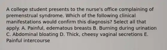 A college student presents to the nurse's office complaining of premenstrual syndrome. Which of the following clinical manifestations would confirm this diagnosis? Select all that apply. A. Painful, edematous breasts B. Burning during urination C. Abdominal bloating D. Thick, cheesy vaginal secretions E. Painful intercourse