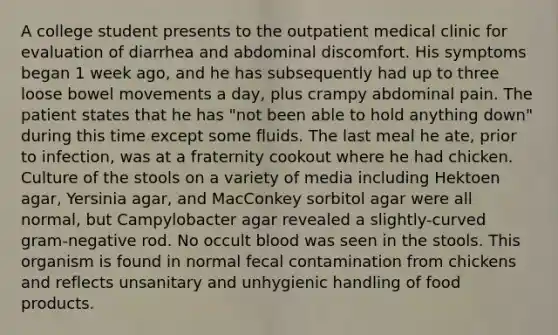 A college student presents to the outpatient medical clinic for evaluation of diarrhea and abdominal discomfort. His symptoms began 1 week ago, and he has subsequently had up to three loose bowel movements a day, plus crampy abdominal pain. The patient states that he has "not been able to hold anything down" during this time except some fluids. The last meal he ate, prior to infection, was at a fraternity cookout where he had chicken. Culture of the stools on a variety of media including Hektoen agar, Yersinia agar, and MacConkey sorbitol agar were all normal, but Campylobacter agar revealed a slightly-curved gram-negative rod. No occult blood was seen in the stools. This organism is found in normal fecal contamination from chickens and reflects unsanitary and unhygienic handling of food products.