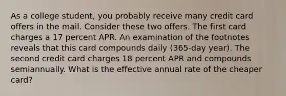 As a college student, you probably receive many credit card offers in the mail. Consider these two offers. The first card charges a 17 percent APR. An examination of the footnotes reveals that this card compounds daily (365-day year). The second credit card charges 18 percent APR and compounds semiannually. What is the effective annual rate of the cheaper card?