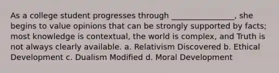 As a college student progresses through ________________, she begins to value opinions that can be strongly supported by facts; most knowledge is contextual, the world is complex, and Truth is not always clearly available. a. Relativism Discovered b. Ethical Development c. Dualism Modified d. Moral Development