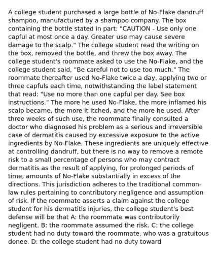 A college student purchased a large bottle of No-Flake dandruff shampoo, manufactured by a shampoo company. The box containing the bottle stated in part: "CAUTION - Use only one capful at most once a day. Greater use may cause severe damage to the scalp." The college student read the writing on the box, removed the bottle, and threw the box away. The college student's roommate asked to use the No-Flake, and the college student said, "Be careful not to use too much." The roommate thereafter used No-Flake twice a day, applying two or three capfuls each time, notwithstanding the label statement that read: "Use no more than one capful per day. See box instructions." The more he used No-Flake, the more inflamed his scalp became, the more it itched, and the more he used. After three weeks of such use, the roommate finally consulted a doctor who diagnosed his problem as a serious and irreversible case of dermatitis caused by excessive exposure to the active ingredients by No-Flake. These ingredients are uniquely effective at controlling dandruff, but there is no way to remove a remote risk to a small percentage of persons who may contract dermatitis as the result of applying, for prolonged periods of time, amounts of No-Flake substantially in excess of the directions. This jurisdiction adheres to the traditional common-law rules pertaining to contributory negligence and assumption of risk. If the roommate asserts a claim against the college student for his dermatitis injuries, the college student's best defense will be that A: the roommate was contributorily negligent. B: the roommate assumed the risk. C: the college student had no duty toward the roommate, who was a gratuitous donee. D: the college student had no duty toward