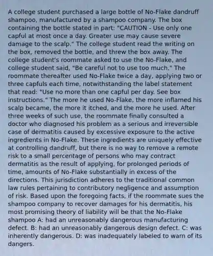 A college student purchased a large bottle of No-Flake dandruff shampoo, manufactured by a shampoo company. The box containing the bottle stated in part: "CAUTION - Use only one capful at most once a day. Greater use may cause severe damage to the scalp." The college student read the writing on the box, removed the bottle, and threw the box away. The college student's roommate asked to use the No-Flake, and college student said, "Be careful not to use too much." The roommate thereafter used No-Flake twice a day, applying two or three capfuls each time, notwithstanding the label statement that read: "Use no more than one capful per day. See box instructions." The more he used No-Flake, the more inflamed his scalp became, the more it itched, and the more he used. After three weeks of such use, the roommate finally consulted a doctor who diagnosed his problem as a serious and irreversible case of dermatitis caused by excessive exposure to the active ingredients in No-Flake. These ingredients are uniquely effective at controlling dandruff, but there is no way to remove a remote risk to a small percentage of persons who may contract dermatitis as the result of applying, for prolonged periods of time, amounts of No-Flake substantially in excess of the directions. This jurisdiction adheres to the traditional common law rules pertaining to contributory negligence and assumption of risk. Based upon the foregoing facts, if the roommate sues the shampoo company to recover damages for his dermatitis, his most promising theory of liability will be that the No-Flake shampoo A: had an unreasonably dangerous manufacturing defect. B: had an unreasonably dangerous design defect. C: was inherently dangerous. D: was inadequately labeled to warn of its dangers.