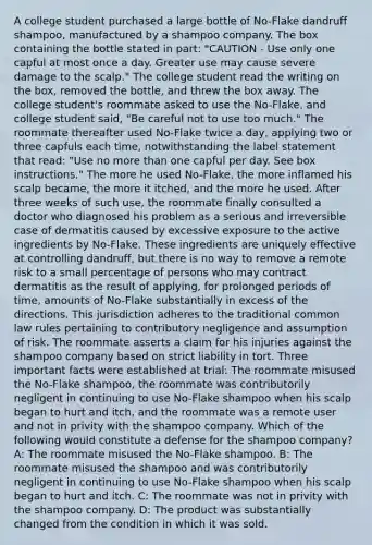 A college student purchased a large bottle of No-Flake dandruff shampoo, manufactured by a shampoo company. The box containing the bottle stated in part: "CAUTION - Use only one capful at most once a day. Greater use may cause severe damage to the scalp." The college student read the writing on the box, removed the bottle, and threw the box away. The college student's roommate asked to use the No-Flake, and college student said, "Be careful not to use too much." The roommate thereafter used No-Flake twice a day, applying two or three capfuls each time, notwithstanding the label statement that read: "Use no more than one capful per day. See box instructions." The more he used No-Flake, the more inflamed his scalp became, the more it itched, and the more he used. After three weeks of such use, the roommate finally consulted a doctor who diagnosed his problem as a serious and irreversible case of dermatitis caused by excessive exposure to the active ingredients by No-Flake. These ingredients are uniquely effective at controlling dandruff, but there is no way to remove a remote risk to a small percentage of persons who may contract dermatitis as the result of applying, for prolonged periods of time, amounts of No-Flake substantially in excess of the directions. This jurisdiction adheres to the traditional common law rules pertaining to contributory negligence and assumption of risk. The roommate asserts a claim for his injuries against the shampoo company based on strict liability in tort. Three important facts were established at trial: The roommate misused the No-Flake shampoo, the roommate was contributorily negligent in continuing to use No-Flake shampoo when his scalp began to hurt and itch, and the roommate was a remote user and not in privity with the shampoo company. Which of the following would constitute a defense for the shampoo company? A: The roommate misused the No-Flake shampoo. B: The roommate misused the shampoo and was contributorily negligent in continuing to use No-Flake shampoo when his scalp began to hurt and itch. C: The roommate was not in privity with the shampoo company. D: The product was substantially changed from the condition in which it was sold.