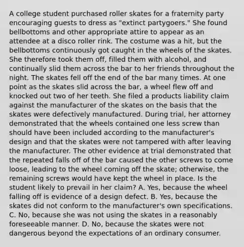 A college student purchased roller skates for a fraternity party encouraging guests to dress as "extinct partygoers." She found bellbottoms and other appropriate attire to appear as an attendee at a disco roller rink. The costume was a hit, but the bellbottoms continuously got caught in the wheels of the skates. She therefore took them off, filled them with alcohol, and continually slid them across the bar to her friends throughout the night. The skates fell off the end of the bar many times. At one point as the skates slid across the bar, a wheel flew off and knocked out two of her teeth. She filed a products liability claim against the manufacturer of the skates on the basis that the skates were defectively manufactured. During trial, her attorney demonstrated that the wheels contained one less screw than should have been included according to the manufacturer's design and that the skates were not tampered with after leaving the manufacturer. The other evidence at trial demonstrated that the repeated falls off of the bar caused the other screws to come loose, leading to the wheel coming off the skate; otherwise, the remaining screws would have kept the wheel in place. Is the student likely to prevail in her claim? A. Yes, because the wheel falling off is evidence of a design defect. B. Yes, because the skates did not conform to the manufacturer's own specifications. C. No, because she was not using the skates in a reasonably foreseeable manner. D. No, because the skates were not dangerous beyond the expectations of an ordinary consumer.