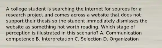 A college student is searching the Internet for sources for a research project and comes across a website that does not support their thesis so the student immediately dismisses the website as something not worth reading. Which stage of perception is illustrated in this scenario? A. Communication competence B. Interpretation C. Selection D. Organization