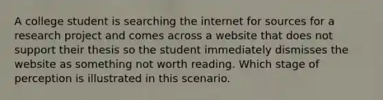 A college student is searching the internet for sources for a research project and comes across a website that does not support their thesis so the student immediately dismisses the website as something not worth reading. Which stage of perception is illustrated in this scenario.