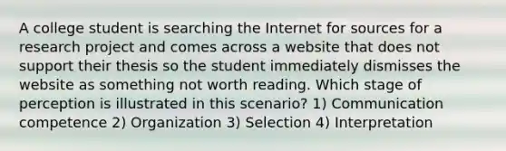 A college student is searching the Internet for sources for a research project and comes across a website that does not support their thesis so the student immediately dismisses the website as something not worth reading. Which stage of perception is illustrated in this scenario? 1) Communication competence 2) Organization 3) Selection 4) Interpretation