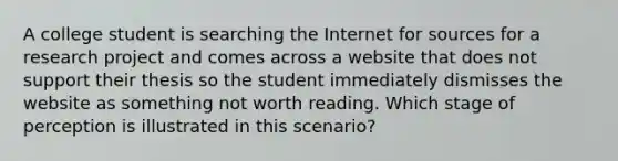 A college student is searching the Internet for sources for a research project and comes across a website that does not support their thesis so the student immediately dismisses the website as something not worth reading. Which stage of perception is illustrated in this scenario?