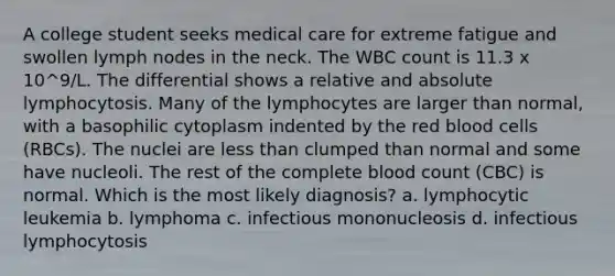 A college student seeks medical care for extreme fatigue and swollen lymph nodes in the neck. The WBC count is 11.3 x 10^9/L. The differential shows a relative and absolute lymphocytosis. Many of the lymphocytes are larger than normal, with a basophilic cytoplasm indented by the red blood cells (RBCs). The nuclei are less than clumped than normal and some have nucleoli. The rest of the complete blood count (CBC) is normal. Which is the most likely diagnosis? a. lymphocytic leukemia b. lymphoma c. infectious mononucleosis d. infectious lymphocytosis