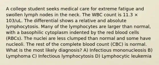 A college student seeks medical care for extreme fatigue and swollen lymph nodes in the neck. The WBC count is 11.3 × 103/uL. The differential shows a relative and absolute lymphocytosis. Many of the lymphocytes are larger than normal, with a basophilic cytoplasm indented by the red blood cells (RBCs). The nuclei are less clumped than normal and some have nucleoli. The rest of the complete blood count (CBC) is normal. What is the most likely diagnosis? A) Infectious mononucleosis B) Lymphoma C) Infectious lymphocytosis D) Lymphocytic leukemia