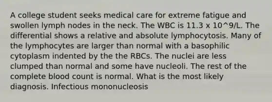 A college student seeks medical care for extreme fatigue and swollen lymph nodes in the neck. The WBC is 11.3 x 10^9/L. The differential shows a relative and absolute lymphocytosis. Many of the lymphocytes are larger than normal with a basophilic cytoplasm indented by the the RBCs. The nuclei are less clumped than normal and some have nucleoli. The rest of the complete blood count is normal. What is the most likely diagnosis. Infectious mononucleosis