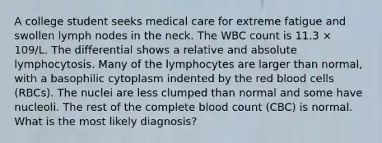 A college student seeks medical care for extreme fatigue and swollen lymph nodes in the neck. The WBC count is 11.3 × 109/L. The differential shows a relative and absolute lymphocytosis. Many of the lymphocytes are larger than normal, with a basophilic cytoplasm indented by the red blood cells (RBCs). The nuclei are less clumped than normal and some have nucleoli. The rest of the complete blood count (CBC) is normal. What is the most likely diagnosis?