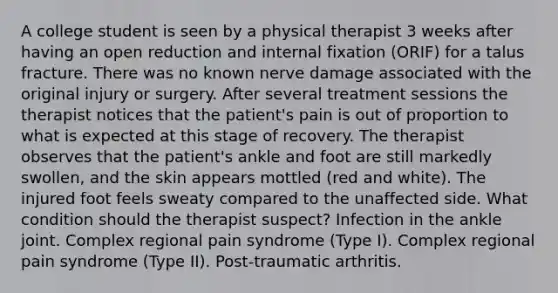 A college student is seen by a physical therapist 3 weeks after having an open reduction and internal fixation (ORIF) for a talus fracture. There was no known nerve damage associated with the original injury or surgery. After several treatment sessions the therapist notices that the patient's pain is out of proportion to what is expected at this stage of recovery. The therapist observes that the patient's ankle and foot are still markedly swollen, and the skin appears mottled (red and white). The injured foot feels sweaty compared to the unaffected side. What condition should the therapist suspect? Infection in the ankle joint. Complex regional pain syndrome (Type I). Complex regional pain syndrome (Type II). Post-traumatic arthritis.