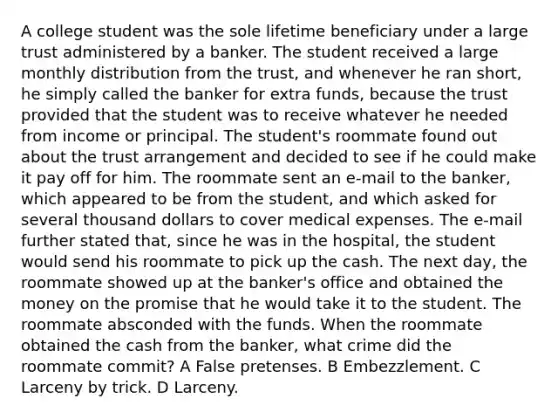 A college student was the sole lifetime beneficiary under a large trust administered by a banker. The student received a large monthly distribution from the trust, and whenever he ran short, he simply called the banker for extra funds, because the trust provided that the student was to receive whatever he needed from income or principal. The student's roommate found out about the trust arrangement and decided to see if he could make it pay off for him. The roommate sent an e-mail to the banker, which appeared to be from the student, and which asked for several thousand dollars to cover medical expenses. The e-mail further stated that, since he was in the hospital, the student would send his roommate to pick up the cash. The next day, the roommate showed up at the banker's office and obtained the money on the promise that he would take it to the student. The roommate absconded with the funds. When the roommate obtained the cash from the banker, what crime did the roommate commit? A False pretenses. B Embezzlement. C Larceny by trick. D Larceny.