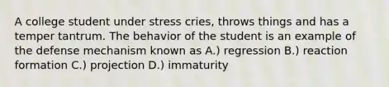 A college student under stress cries, throws things and has a temper tantrum. The behavior of the student is an example of the defense mechanism known as A.) regression B.) reaction formation C.) projection D.) immaturity