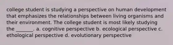 college student is studying a perspective on human development that emphasizes the relationships between living organisms and their environment. The college student is most likely studying the _______. a. cognitive perspective b. ecological perspective c. ethological perspective d. evolutionary perspective