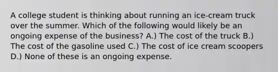 A college student is thinking about running an ice-cream truck over the summer. Which of the following would likely be an ongoing expense of the business? A.) The cost of the truck B.) The cost of the gasoline used C.) The cost of ice cream scoopers D.) None of these is an ongoing expense.