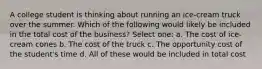 A college student is thinking about running an ice-cream truck over the summer. Which of the following would likely be included in the total cost of the business? Select one: a. The cost of ice-cream cones b. The cost of the truck c. The opportunity cost of the student's time d. All of these would be included in total cost