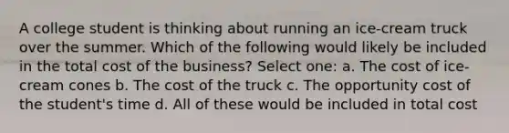 A college student is thinking about running an ice-cream truck over the summer. Which of the following would likely be included in the total cost of the business? Select one: a. The cost of ice-cream cones b. The cost of the truck c. The opportunity cost of the student's time d. All of these would be included in total cost