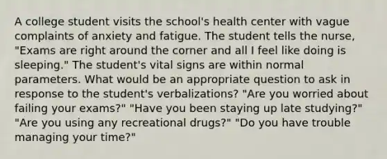 A college student visits the school's health center with vague complaints of anxiety and fatigue. The student tells the nurse, "Exams are right around the corner and all I feel like doing is sleeping." The student's vital signs are within normal parameters. What would be an appropriate question to ask in response to the student's verbalizations? "Are you worried about failing your exams?" "Have you been staying up late studying?" "Are you using any recreational drugs?" "Do you have trouble managing your time?"