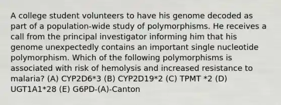 A college student volunteers to have his genome decoded as part of a population-wide study of polymorphisms. He receives a call from the principal investigator informing him that his genome unexpectedly contains an important single nucleotide polymorphism. Which of the following polymorphisms is associated with risk of hemolysis and increased resistance to malaria? (A) CYP2D6*3 (B) CYP2D19*2 (C) TPMT *2 (D) UGT1A1*28 (E) G6PD-(A)-Canton