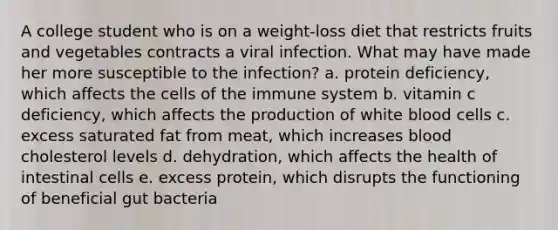 A college student who is on a weight-loss diet that restricts fruits and vegetables contracts a viral infection. What may have made her more susceptible to the infection? a. protein deficiency, which affects the <a href='https://www.questionai.com/knowledge/kEGzZ28NfR-cells-of-the-immune-system' class='anchor-knowledge'>cells of the immune system</a> b. vitamin c deficiency, which affects the production of white blood cells c. excess saturated fat from meat, which increases blood cholesterol levels d. dehydration, which affects the health of intestinal cells e. excess protein, which disrupts the functioning of beneficial gut bacteria