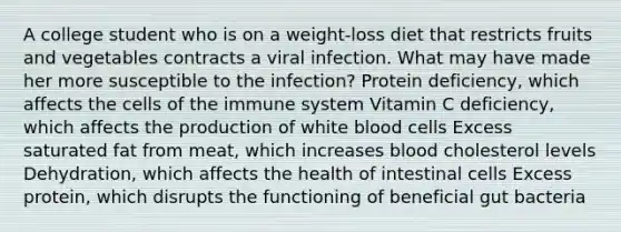 A college student who is on a weight-loss diet that restricts fruits and vegetables contracts a viral infection. What may have made her more susceptible to the infection? Protein deficiency, which affects the cells of the immune system Vitamin C deficiency, which affects the production of white blood cells Excess saturated fat from meat, which increases blood cholesterol levels Dehydration, which affects the health of intestinal cells Excess protein, which disrupts the functioning of beneficial gut bacteria