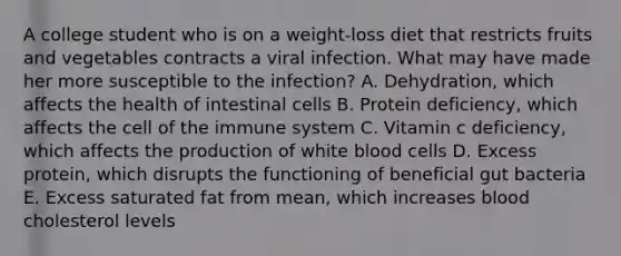 A college student who is on a weight-loss diet that restricts fruits and vegetables contracts a viral infection. What may have made her more susceptible to the infection? A. Dehydration, which affects the health of intestinal cells B. Protein deficiency, which affects the cell of the immune system C. Vitamin c deficiency, which affects the production of white blood cells D. Excess protein, which disrupts the functioning of beneficial gut bacteria E. Excess saturated fat from mean, which increases blood cholesterol levels