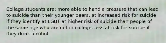 College students are: more able to handle pressure that can lead to suicide than their younger peers. at increased risk for suicide if they identify at LGBT at higher risk of suicide than people of the same age who are not in college. less at risk for suicide if they drink alcohol