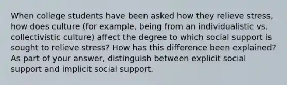 When college students have been asked how they relieve stress, how does culture (for example, being from an individualistic vs. collectivistic culture) affect the degree to which social support is sought to relieve stress? How has this difference been explained? As part of your answer, distinguish between explicit social support and implicit social support.