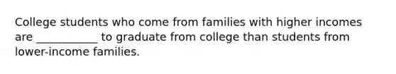 College students who come from families with higher incomes are ___________ to graduate from college than students from lower-income families.