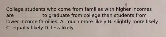 College students who come from families with higher incomes are ___________ to graduate from college than students from lower-income families. A. much more likely B. slightly more likely C. equally likely D. less likely