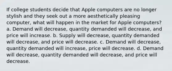 If college students decide that Apple computers are no longer stylish and they seek out a more aesthetically pleasing computer, what will happen in the market for Apple computers? a. Demand will decrease, quantity demanded will decrease, and price will increase. b. Supply will decrease, quantity demanded will decrease, and price will decrease. c. Demand will decrease, quantity demanded will increase, price will decrease. d. Demand will decrease, quantity demanded will decrease, and price will decrease.