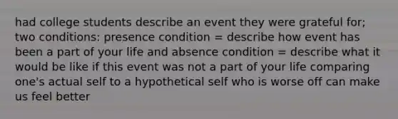 had college students describe an event they were grateful for; two conditions: presence condition = describe how event has been a part of your life and absence condition = describe what it would be like if this event was not a part of your life comparing one's actual self to a hypothetical self who is worse off can make us feel better