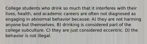 College students who drink so much that it interferes with their lives, health, and academic careers are often not diagnosed as engaging in abnormal behavior because: A) they are not harming anyone but themselves. B) drinking is considered part of the college subculture. C) they are just considered eccentric. D) the behavior is not illegal.